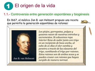 1 El origen de la vida
1.1.- Controversia entre generación espontánea y biogénesis
En 1667, el médico Jan B. van Helmont propuso una receta
que permitía la generación espontánea de ratones:
Los piojos, garrapatas, pulgas y
gusanos nacen de nuestras entrañas y
excrementos. Si colocamos ropa
interior llena de sudor junto con trigo
en un recipiente de boca ancha, al
cabo de 21 días el olor cambia y
penetra a través de las cáscaras del
trigo, cambiando el trigo por ratones.
Estos ratones son de ambos sexos y se
pueden cruzar con ratones que hayan
surgido de manera normal.
Jan B. van Helmont
 