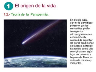 1 El origen de la vida
1.2.- Teoría de la Panspermia.
En el siglo XIX,
distintos científicos
pensaron que los
meteoritos podían
transportar
microorganismos en
estado latente,
capaces de soportar
las duras condiciones
del espacio exterior.
Es posible que la vida
se originara en algún
lugar del universo y
llegase a la Tierra en
restos de cometas y
meteoritos.
 