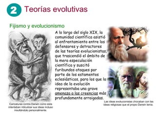2 Teorías evolutivas
Fijismo y evolucionismo
A lo largo del siglo XIX, la
comunidad científica asistió
al enfrentamiento entre los
defensores y detractores
de las teorías evolucionistas,
que trascendió el ámbito de
la mera especulación
científica y suscitó
furibundos ataques por
parte de los estamentos
eclesiásticos, para los que la
idea de la evolución
representaba una grave
amenaza a las creencias más
profundamente arraigadas.
Caricaturas contra Darwin como esta
intentaban ridiculizar sus ideas incluso
insultándolo personalmente.
Las ideas evolucionistas chocaban con las
ideas religiosas que el propio Darwin tenía.
 