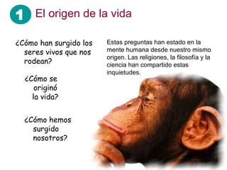 1 El origen de la vida
Estas preguntas han estado en la
mente humana desde nuestro mismo
origen. Las religiones, la filosofía y la
ciencia han compartido estas
inquietudes.
¿Cómo hemos
surgido
nosotros?
¿Cómo han surgido los
seres vivos que nos
rodean?
¿Cómo se
originó
la vida?
 