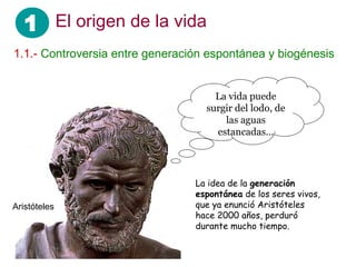 1 El origen de la vida
1.1.- Controversia entre generación espontánea y biogénesis
La idea de la generación
espontánea de los seres vivos,
que ya enunció Aristóteles
hace 2000 años, perduró
durante mucho tiempo.
Aristóteles
La vida puede
surgir del lodo, de
las aguas
estancadas…
 