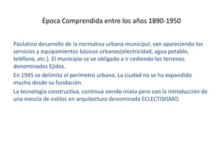 Época Comprendida entre los años 1890-1950
Paulatino desarrollo de la normativa urbana municipal, van apareciendo los
servicios y equipamientos básicos urbanos(electricidad, agua potable,
teléfono, etc.). El municipio se ve obligado a ir cediendo los terrenos
denominados Ejidos.
En 1945 se delimita el perímetro urbano. La ciudad no se ha expandido
mucho desde su fundación.
La tecnología constructiva, continua siendo mixta pero con la introducción de
una mescla de estilos en arquitectura denominada ECLECTISISMO.

 