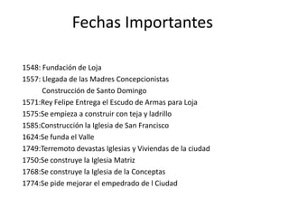 Fechas Importantes
1548: Fundación de Loja
1557: Llegada de las Madres Concepcionistas
Construcción de Santo Domingo
1571:Rey Felipe Entrega el Escudo de Armas para Loja
1575:Se empieza a construir con teja y ladrillo
1585:Construcción la Iglesia de San Francisco
1624:Se funda el Valle
1749:Terremoto devastas Iglesias y Viviendas de la ciudad
1750:Se construye la Iglesia Matriz
1768:Se construye la Iglesia de la Conceptas
1774:Se pide mejorar el empedrado de l Ciudad

 