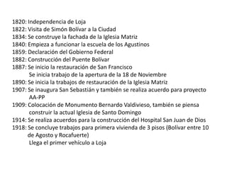 1820: Independencia de Loja
1822: Visita de Simón Bolívar a la Ciudad
1834: Se construye la fachada de la Iglesia Matriz
1840: Empieza a funcionar la escuela de los Agustinos
1859: Declaración del Gobierno Federal
1882: Construcción del Puente Bolívar
1887: Se inicio la restauración de San Francisco
Se inicia trabajo de la apertura de la 18 de Noviembre
1890: Se inicia la trabajos de restauración de la Iglesia Matriz
1907: Se inaugura San Sebastián y también se realiza acuerdo para proyecto
AA-PP
1909: Colocación de Monumento Bernardo Valdivieso, también se piensa
construir la actual Iglesia de Santo Domingo
1914: Se realiza acuerdos para la construcción del Hospital San Juan de Dios
1918: Se concluye trabajos para primera vivienda de 3 pisos (Bolívar entre 10
de Agosto y Rocafuerte)
Llega el primer vehículo a Loja

 