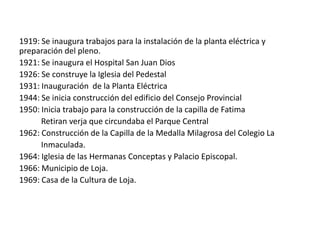 1919: Se inaugura trabajos para la instalación de la planta eléctrica y
preparación del pleno.
1921: Se inaugura el Hospital San Juan Dios
1926: Se construye la Iglesia del Pedestal
1931: Inauguración de la Planta Eléctrica
1944: Se inicia construcción del edificio del Consejo Provincial
1950: Inicia trabajo para la construcción de la capilla de Fatima
Retiran verja que circundaba el Parque Central
1962: Construcción de la Capilla de la Medalla Milagrosa del Colegio La
Inmaculada.
1964: Iglesia de las Hermanas Conceptas y Palacio Episcopal.
1966: Municipio de Loja.
1969: Casa de la Cultura de Loja.

 