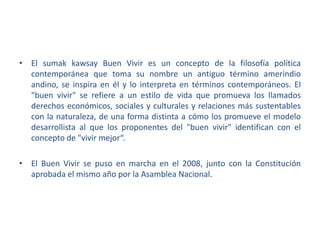 • El sumak kawsay Buen Vivir es un concepto de la filosofía política
contemporánea que toma su nombre un antiguo término amerindio
andino, se inspira en él y lo interpreta en términos contemporáneos. El
"buen vivir" se refiere a un estilo de vida que promueva los llamados
derechos económicos, sociales y culturales y relaciones más sustentables
con la naturaleza, de una forma distinta a cómo los promueve el modelo
desarrollista al que los proponentes del "buen vivir" identifican con el
concepto de "vivir mejor“.
• El Buen Vivir se puso en marcha en el 2008, junto con la Constitución
aprobada el mismo año por la Asamblea Nacional.

 