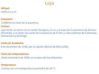Loja
Altitud :
2100 m.s.n.m
Extensión:
11300 km en total de la provincia.
Limites:
Loja limita: al norte con el cantón Saraguro, al sur y al este con la provincia de Zamora
Chinchipe, y al oeste con parte de la provincia de El Oro y a los cantones de Catamayo,
Gonzanama y Quilanga.
Fecha de fundación:
8 de diciembre de 1548, por el capitán Alonso de Mercadillo.
Fecha de independencia:
18 de noviembre de 1820, en la plaza de San Sebastián.
Temperatura:
Cuenta con una temperatura promedio de 16° C

 