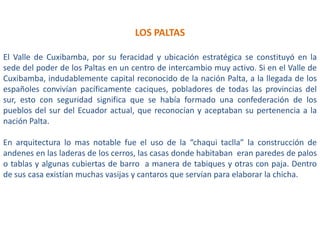 LOS PALTAS
El Valle de Cuxibamba, por su feracidad y ubicación estratégica se constituyó en la
sede del poder de los Paltas en un centro de intercambio muy activo. Si en el Valle de
Cuxibamba, indudablemente capital reconocido de la nación Palta, a la llegada de los
españoles convivían pacíficamente caciques, pobladores de todas las provincias del
sur, esto con seguridad significa que se había formado una confederación de los
pueblos del sur del Ecuador actual, que reconocían y aceptaban su pertenencia a la
nación Palta.
En arquitectura lo mas notable fue el uso de la “chaqui taclla” la construcción de
andenes en las laderas de los cerros, las casas donde habitaban eran paredes de palos
o tablas y algunas cubiertas de barro a manera de tabiques y otras con paja. Dentro
de sus casa existían muchas vasijas y cantaros que servían para elaborar la chicha.

 