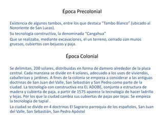 Época Precolonial
Existencia de algunos tambos, entre los que destaca ”Tambo Blanco” (ubicado al
Nororiente de San Lucas).
Su tecnología constructiva, la denominada “Cangahua”
Que se realizaba, mediante excavaciones, el un terreno, cerrado con muros
gruesos, cubiertos con bejucos y paja.

Época Colonial
Se delimitan, 200 solares, distribuidas en forma de damero alrededor de la plaza
central. Cada manzana se divide en 4 solares, adecuado a los usos de viviendas,
caballerizas y jardines. A fines de la colonia se empieza a considerar a las antiguas
doctrinas de San Juan del Valle, San Sebastián y San Pedro como parte de la
ciudad. La tecnología con constructiva era EL ADOBE, conjunto a estructura de
madera y cubierta de paja, a partir de 1575 aparece la tecnología de hacer ladrillo
y tejas. Por los que la ciudad cambia sus cubiertas de pajas por tejas. Se empieza
la tecnología de tapial .
La ciudad se divide en 4 doctrinas El Sagrario parroquia de los españoles, San Juan
del Valle, San Sebastián, San Pedro Apóstol

 