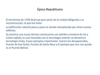 Época Republicana
El terremoto de 1749 destruye gran parte de la ciudad obligando a su
reconstrucción, la que fue lenta.
La edificación colonial poco a poco va siendo reemplazada por otros nuevos
edificios.
Se practica una nueva técnica constructiva con ladrillo y mortero de Cal y
Canto rodado, la cual mesclada con la tecnología anterior se denomina
tecnología mixta. Cuyos ejemplos importantes, fueron los desaparecidos,
Puente de San Pedro, Puente de Santa Rosa y el ejemplo que aun nos queda
es el Puente Bolívar.

 