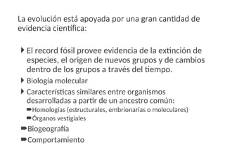 La evolución está apoyada por una gran cantidad de
evidencia científica:
 El record fósil provee evidencia de la extinción de
especies, el origen de nuevos grupos y de cambios
dentro de los grupos a través del tiempo.
 Biología molecular
 Características similares entre organismos
desarrolladas a partir de un ancestro común:
Homologías (estructurales, embrionarias o moleculares)
Órganos vestigiales
Biogeografía
Comportamiento
 