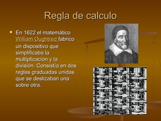 Regla de calculoRegla de calculo
 En 1622 el matemáticoEn 1622 el matemático
William OughtredWilliam Oughtred fabricofabrico
un dispositivo queun dispositivo que
simplificaba lasimplificaba la
multiplicación y lamultiplicación y la
división. Consistía en dosdivisión. Consistía en dos
reglas graduadas unidasreglas graduadas unidas
que se deslizaban unaque se deslizaban una
sobre otra.sobre otra.
 