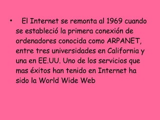 El Internet se remonta al 1969 cuando se estableció la primera conexión de ordenadores conocida como ARPANET, entre tres universidades en California y una en EE.UU. Uno de los servicios que mas éxitos han tenido en Internet ha sido la World Wide Web 