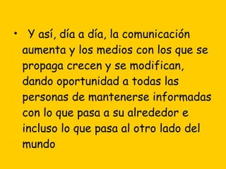 Y así, día a día, la comunicación aumenta y los medios con los que se propaga crecen y se modifican, dando oportunidad a todas las personas de mantenerse informadas con lo que pasa a su alrededor e incluso lo que pasa al otro lado del mundo  