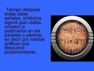 Tiempo después todas estas señales, símbolos, signos que usaba, empezó a plasmarlos en las paredes o piedras, es decir por medios gráficos que descubrió posteriormente.  