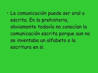 La comunicación puede ser oral o escrita. En la prehistoria, obviamente todavía no conocían la comunicación escrita porque aun no se inventaba un alfabeto o la escritura en si. 