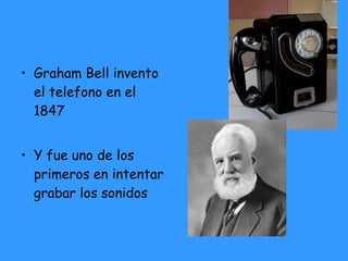 Graham Bell invento el telefono en el 1847 Y fue uno de los primeros en intentar grabar los sonidos 