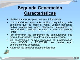 Inicio
Segunda Generación
Características
• Usaban transistores para procesar información.
• Los transistores eran más rápidos, pequeños y más
confiables que los tubos al vacío. Usaban pequeños
anillos magnéticos para almacenar información e
instrucciones. cantidad de calor y eran sumamente
lentas.
• Se mejoraron los programas de computadoras que
fueron desarrollados durante la primera generación.
• Se desarrollaron nuevos lenguajes de programación
como COBOL y FORTRAN, los cuales eran
comercialmente accesibles.
• Aparecen los primeros sistema operativos
 