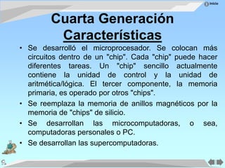 Inicio
Cuarta Generación
Características
• Se desarrolló el microprocesador. Se colocan más
circuitos dentro de un "chip". Cada "chip" puede hacer
diferentes tareas. Un "chip" sencillo actualmente
contiene la unidad de control y la unidad de
aritmética/lógica. El tercer componente, la memoria
primaria, es operado por otros "chips".
• Se reemplaza la memoria de anillos magnéticos por la
memoria de "chips" de silicio.
• Se desarrollan las microcomputadoras, o sea,
computadoras personales o PC.
• Se desarrollan las supercomputadoras.
 