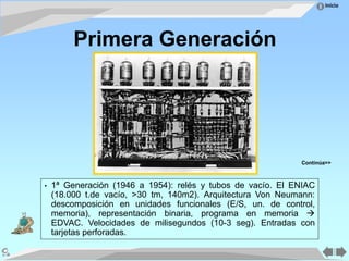 Inicio
• 1ª Generación (1946 a 1954): relés y tubos de vacío. El ENIAC
(18.000 t.de vacío, >30 tm, 140m2). Arquitectura Von Neumann:
descomposición en unidades funcionales (E/S, un. de control,
memoria), representación binaria, programa en memoria 
EDVAC. Velocidades de milisegundos (10-3 seg). Entradas con
tarjetas perforadas.
Primera Generación
Continúa>>
 