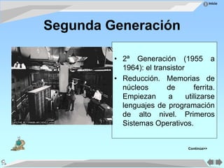Inicio
Segunda Generación
• 2ª Generación (1955 a
1964): el transistor
• Reducción. Memorias de
núcleos de ferrita.
Empiezan a utilizarse
lenguajes de programación
de alto nivel. Primeros
Sistemas Operativos.
Continúa>>
 
