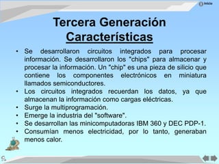 Inicio
Tercera Generación
Características
• Se desarrollaron circuitos integrados para procesar
información. Se desarrollaron los "chips" para almacenar y
procesar la información. Un "chip" es una pieza de silicio que
contiene los componentes electrónicos en miniatura
llamados semiconductores.
• Los circuitos integrados recuerdan los datos, ya que
almacenan la información como cargas eléctricas.
• Surge la multiprogramación.
• Emerge la industria del "software".
• Se desarrollan las minicomputadoras IBM 360 y DEC PDP-1.
• Consumían menos electricidad, por lo tanto, generaban
menos calor.
 