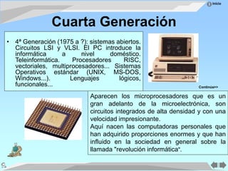 Inicio
Cuarta Generación
• 4ª Generación (1975 a ?): sistemas abiertos.
Circuitos LSI y VLSI. El PC introduce la
informática a nivel doméstico.
Teleinformática. Procesadores RISC,
vectoriales, multiprocesadores... Sistemas
Operativos estándar (UNIX, MS-DOS,
Windows...). Lenguajes lógicos,
funcionales...
Aparecen los microprocesadores que es un
gran adelanto de la microelectrónica, son
circuitos integrados de alta densidad y con una
velocidad impresionante.
Aquí nacen las computadoras personales que
han adquirido proporciones enormes y que han
influido en la sociedad en general sobre la
llamada "revolución informática".
Continúa>>
 