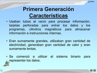 Inicio
Primera Generación
Características
• Usaban tubos al vacío para procesar información,
tarjetas perforadas para entrar los datos y los
programas, cilindros magnéticos para almacenar
información e instrucciones internas.
• Eran sumamente grandes, utilizaban gran cantidad de
electricidad, generaban gran cantidad de calor y eran
sumamente lentas.
• Se comenzó a utilizar el sistema binario para
representar los datos.
 
