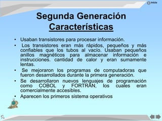 Inicio
Segunda Generación
Características
• Usaban transistores para procesar información.
• Los transistores eran más rápidos, pequeños y más
confiables que los tubos al vacío. Usaban pequeños
anillos magnéticos para almacenar información e
instrucciones. cantidad de calor y eran sumamente
lentas.
• Se mejoraron los programas de computadoras que
fueron desarrollados durante la primera generación.
• Se desarrollaron nuevos lenguajes de programación
como COBOL y FORTRAN, los cuales eran
comercialmente accesibles.
• Aparecen los primeros sistema operativos
 