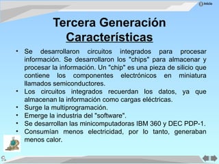 Inicio
Tercera Generación
Características
• Se desarrollaron circuitos integrados para procesar
información. Se desarrollaron los "chips" para almacenar y
procesar la información. Un "chip" es una pieza de silicio que
contiene los componentes electrónicos en miniatura
llamados semiconductores.
• Los circuitos integrados recuerdan los datos, ya que
almacenan la información como cargas eléctricas.
• Surge la multiprogramación.
• Emerge la industria del "software".
• Se desarrollan las minicomputadoras IBM 360 y DEC PDP-1.
• Consumían menos electricidad, por lo tanto, generaban
menos calor.
 