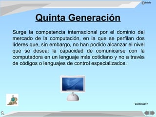 Inicio
Quinta Generación
Surge la competencia internacional por el dominio del
mercado de la computación, en la que se perfilan dos
líderes que, sin embargo, no han podido alcanzar el nivel
que se desea: la capacidad de comunicarse con la
computadora en un lenguaje más cotidiano y no a través
de códigos o lenguajes de control especializados.
Continúa>>
 