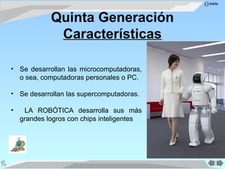 Inicio
Quinta Generación
Características
• Se desarrollan las microcomputadoras,
o sea, computadoras personales o PC.
• Se desarrollan las supercomputadoras.
• LA ROBÓTICA desarrolla sus más
grandes logros con chips inteligentes
 