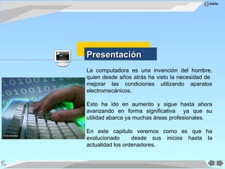Inicio
La computadora es una invención del hombre,
quien desde años atrás ha visto la necesidad de
mejorar las condiciones utilizando aparatos
electromecánicos.
Esto ha ido en aumento y sigue hasta ahora
avanzando en forma significativa ya que su
utilidad abarca ya muchas áreas profesionales.
En este capitulo veremos como es que ha
evolucionado desde sus inicios hasta la
actualidad los ordenadores.
Presentación
Presentación
 