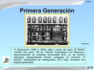 Inicio
• 1ª Generación (1946 a 1954): relés y tubos de vacío. El ENIAC
(18.000 t.de vacío, >30 tm, 140m2). Arquitectura Von Neumann:
descomposición en unidades funcionales (E/S, un. de control,
memoria), representación binaria, programa en memoria 
EDVAC. Velocidades de milisegundos (10-3 seg). Entradas con
tarjetas perforadas.
Primera Generación
Continúa>>
 