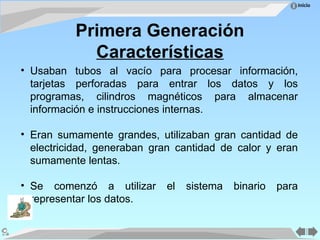 Inicio
Primera Generación
Características
• Usaban tubos al vacío para procesar información,
tarjetas perforadas para entrar los datos y los
programas, cilindros magnéticos para almacenar
información e instrucciones internas.
• Eran sumamente grandes, utilizaban gran cantidad de
electricidad, generaban gran cantidad de calor y eran
sumamente lentas.
• Se comenzó a utilizar el sistema binario para
representar los datos.
 