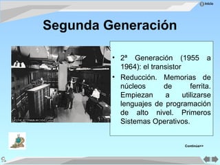 Inicio
Segunda Generación
• 2ª Generación (1955 a
1964): el transistor
• Reducción. Memorias de
núcleos de ferrita.
Empiezan a utilizarse
lenguajes de programación
de alto nivel. Primeros
Sistemas Operativos.
Continúa>>
 