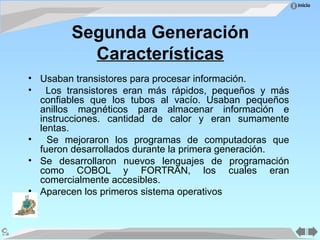 Inicio
Segunda Generación
Características
• Usaban transistores para procesar información.
• Los transistores eran más rápidos, pequeños y más
confiables que los tubos al vacío. Usaban pequeños
anillos magnéticos para almacenar información e
instrucciones. cantidad de calor y eran sumamente
lentas.
• Se mejoraron los programas de computadoras que
fueron desarrollados durante la primera generación.
• Se desarrollaron nuevos lenguajes de programación
como COBOL y FORTRAN, los cuales eran
comercialmente accesibles.
• Aparecen los primeros sistema operativos
 