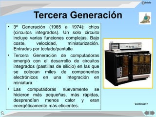Inicio
Tercera Generación
• 3ª Generación (1965 a 1974): chips
(circuitos integrados). Un solo circuito
incluye varias funciones complejas. Bajo
coste, velocidad, miniaturización.
Entradas por teclado/pantalla
• Tercera Generación de computadoras
emergió con el desarrollo de circuitos
integrados (pastillas de silicio) en las que
se colocan miles de componentes
electrónicos en una integración en
miniatura.
• Las computadoras nuevamente se
hicieron más pequeñas, más rápidas,
desprendían menos calor y eran
energéticamente más eficientes.
Continúa>>
 