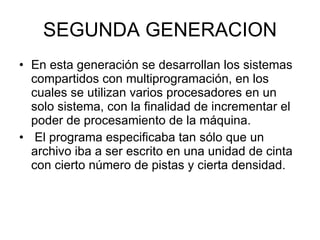 SEGUNDA GENERACION En esta generación se desarrollan los sistemas compartidos con multiprogramación, en los cuales se utilizan varios procesadores en un solo sistema, con la finalidad de incrementar el poder de procesamiento de la máquina. El programa especificaba tan sólo que un archivo iba a ser escrito en una unidad de cinta con cierto número de pistas y cierta densidad.  