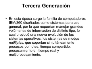 Tercera Generación En esta época surge la familia de computadores IBM/360 diseñados como sistemas para uso general, por lo que requerían manejar grandes volúmenes de información de distinto tipo, lo cual provocó una nueva evolución de los sistemas operativos: los sistemas de modos  múltiples , que soportan simultáneamente procesos por lotes, tiempo compartido, procesamiento en tiempo real y multiprocesamiento.  