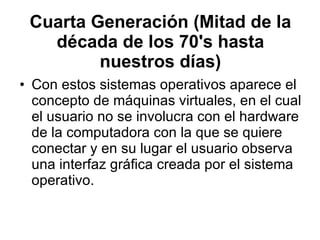 Cuarta Generación (Mitad de la década de los 70's hasta nuestros días) Con estos sistemas operativos aparece el concepto de máquinas virtuales, en el cual el usuario no se involucra con el hardware de la computadora con la que se quiere conectar y en su lugar el usuario observa una interfaz gráfica creada por el sistema operativo. 