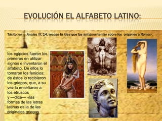 EVOLUCIÓN EL ALFABETO LATINO:
Tácito, en Anales XI, 14, recoge la idea que los antiguos tenían sobre los orígenes a Roma:»...