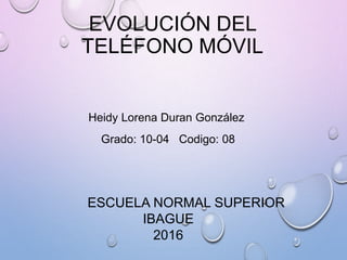 EVOLUCIÓN DEL
TELÉFONO MÓVIL
Heidy Lorena Duran González
Grado: 10-04 Codigo: 08
ESCUELA NORMAL SUPERIOR
IBAGUE
2016
 