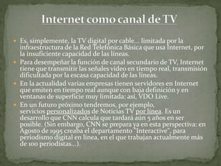  Es, simplemente, la TV digital por cable... limitada por la
infraestructura de la Red Telefónica Básica que usa Internet, por
la insuficiente capacidad de las líneas.
 Para desempeñar la función de canal secundario de TV, Internet
tiene que transmitir las señales video en tiempo real, transmisión
dificultada por la escasa capacidad de las líneas.
 En la actualidad varias empresas tienen servidores en Internet
que emiten en tiempo real aunque con baja definición y en
ventanas de superficie muy limitada: así, VDO Live.
 En un futuro próximo tendremos, por ejemplo,
servicios personalizados de Noticias TV por línea. Es un
desarrollo que CNN calcula que tardará aún 5 años en ser
posible. (Sin embargo, CNN se prepara ya en esta perspectiva: en
Agosto de 1995 creaba el departamento "Interactive", para
periodismo digital en línea, en el que trabajan actualmente más
de 100 periodistas...).
 