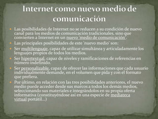  Las posibilidades de Internet no se reducen a su condición de nuevo
canal para los medios de comunicación tradicionales, sino que
convierten a Internet en un nuevo 'medio de comunicación'.
 Las principales posibilidades de este 'nuevo medio' son:
 Ser multilenguaje, capaz de utilizar simultánea y articuladamente los
lenguajes propios de todos los medios.
 Ser hipertextual, capaz de niveles y ramificaciones de referencias en
número indefinido.
 Ser personalizable, capaz de ofrecer las informaciones que cada usuario
individualmente demande, en el volumen que pida y con el formato
que prefiera.
 Por último, en relación con las tres posibilidades anteriores, el nuevo
medio puede acceder desde sus marcos a todos los demás medios,
seleccionando sus materiales e integrándolos en su propia oferta
informativa (constituyéndose así en una especie de mediateca
virtual portátil...)
 