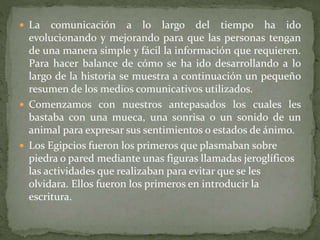  La comunicación a lo largo del tiempo ha ido
evolucionando y mejorando para que las personas tengan
de una manera simple y fácil la información que requieren.
Para hacer balance de cómo se ha ido desarrollando a lo
largo de la historia se muestra a continuación un pequeño
resumen de los medios comunicativos utilizados.
 Comenzamos con nuestros antepasados los cuales les
bastaba con una mueca, una sonrisa o un sonido de un
animal para expresar sus sentimientos o estados de ánimo.
 Los Egipcios fueron los primeros que plasmaban sobre
piedra o pared mediante unas figuras llamadas jeroglíficos
las actividades que realizaban para evitar que se les
olvidara. Ellos fueron los primeros en introducir la
escritura.
 