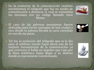 En la evolución de la comunicación también
encontramos el telégrafo que fue un medio de
comunicación a distancia el cual se transmitía
los mensajes con un código llamado clave
Morse.
 El caso de las palomas mensajeras fueron
utilizadas para enviar mensajes de una ciudad a
otra donde la paloma llevaba la carta enredada
en una de sus patas.
 Tal fue la evolución del telégrafo que se le dio
paso al teléfono siendo hasta ahora una de las
mejores herramientas de la comunicación ya
que convierte el habla en impulso que viaja por
la línea telefónica hasta llegar a su destino
donde es nuevamente transformado.
 