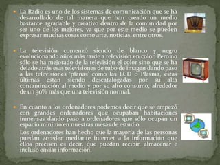  La Radio es uno de los sistemas de comunicación que se ha
desarrollado de tal manera que han creado un medio
bastante agradable y creativo dentro de la comunidad por
ser uno de los mejores, ya que por este medio se pueden
expresar muchas cosas como arte, noticias, entre otros.
 La televisión comenzó siendo de blanco y negro
evolucionando años más tarde a televisión en color. Pero no
sólo se ha mejorado de la televisión el color sino que se ha
dejado atrás esas televisiones de tubo de imagen dando paso
a las televisiones ‘planas’ como las LCD o Plasma, estas
últimas están siendo descatalogadas por su alta
contaminación al medio y por su alto consumo, alrededor
de un 30% más que una televisión normal.
 En cuanto a los ordenadores podemos decir que se empezó
con grandes ordenadores que ocupaban habitaciones
inmensas dando paso a ordenadores que sólo ocupan un
espacio mínimo en nuestras mesas de estudio.
Los ordenadores han hecho que la mayoría de las personas
puedan acceder mediante internet a la información que
ellos precisen es decir, que puedan recibir, almacenar e
incluso enviar información.
 