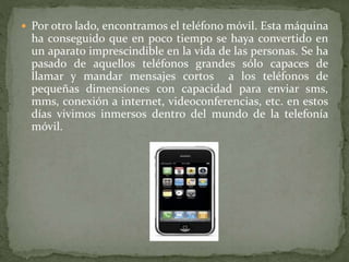  Por otro lado, encontramos el teléfono móvil. Esta máquina
ha conseguido que en poco tiempo se haya convertido en
un aparato imprescindible en la vida de las personas. Se ha
pasado de aquellos teléfonos grandes sólo capaces de
llamar y mandar mensajes cortos a los teléfonos de
pequeñas dimensiones con capacidad para enviar sms,
mms, conexión a internet, videoconferencias, etc. en estos
días vivimos inmersos dentro del mundo de la telefonía
móvil.
 