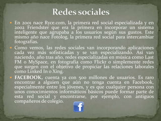  En 2001 nace Ryce.com, la primera red social especializada y en
2002 Friendster que era la primera en incorporar un sistema
inteligente que agrupaba a los usuarios según sus gustos. Este
mismo año nace Fotolog, la primera red social para intercambiar
fotografías.
 Como vemos, las redes sociales van incorporando aplicaciones
cada vez más sofisticadas y se van especializando. Así van
naciendo, año tras año, redes especializadas en música como Last
FM o MySpace, en fotografía como Flickr o simplemente redes
que surgen con el objetivo de propiciar las relaciones laborales
como Linked In o Xing.
 FACEBOOK, cuenta ya con 500 millones de usuarios. Es raro
encontrar a alguien que aún no tenga cuenta en Facebook,
especialmente entre los jóvenes, y es que cualquier persona con
unos conocimientos informáticos básicos puede formar parte de
esta red social y encontrarse, por ejemplo, con antiguos
compañeros de colegio.
 